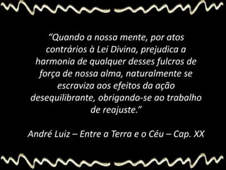“Quando a nossa mente, por atos
contrários à Lei Divina, prejudica a
harmonia de qualquer desses fulcros de
força de nossa alma, naturalmente se
escraviza aos efeitos da ação
desequilibrante, obrigando-se ao trabalho
de reajuste.”
André Luiz – Entre a Terra e o Céu – Cap. XX
 
