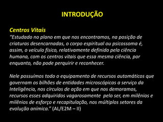 INTRODUÇÃO
Centros Vitais
“Estudado no plano em que nos encontramos, na posição de
criaturas desencarnadas, o corpo espiritual ou psicossoma é,
assim, o veículo físico, relativamente definido pela ciência
humana, com os centros vitais que essa mesma ciência, por
enquanto, não pode perquirir e reconhecer.
Nele possuímos todo o equipamento de recursos automáticos que
governam os bilhões de entidades microscópicas a serviço da
Inteligência, nos círculos de ação em que nos demoramos,
recursos esses adquiridos vagarosamente pelo ser, em milênios e
milênios de esforço e recapitulação, nos múltiplos setores da
evolução anímica.” (AL/E2M – II)
 