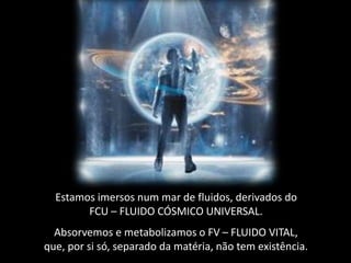 Estamos imersos num mar de fluidos, derivados do
FCU – FLUIDO CÓSMICO UNIVERSAL.
Absorvemos e metabolizamos o FV – FLUIDO VITAL,
que, por si só, separado da matéria, não tem existência.
 