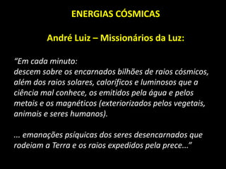 ENERGIAS CÓSMICAS
André Luiz – Missionários da Luz:
“Em cada minuto:
descem sobre os encarnados bilhões de raios cósmicos,
além dos raios solares, caloríficos e luminosos que a
ciência mal conhece, os emitidos pela água e pelos
metais e os magnéticos (exteriorizados pelos vegetais,
animais e seres humanos).
... emanações psíquicas dos seres desencarnados que
rodeiam a Terra e os raios expedidos pela prece...”
 