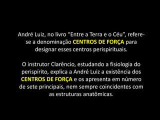 André Luiz, no livro “Entre a Terra e o Céu”, refere-
se a denominação CENTROS DE FORÇA para
designar esses centros perispirituais.
O instrutor Clarêncio, estudando a fisiologia do
perispírito, explica a André Luiz a existência dos
CENTROS DE FORÇA e os apresenta em número
de sete principais, nem sempre coincidentes com
as estruturas anatômicas.
 