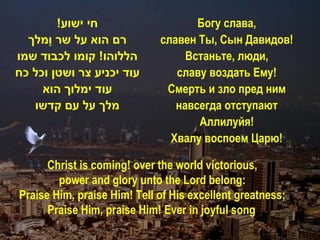 !‫חי ישוע‬                    Богу слава,
  ‫רם הוא על שר ָמלך‬
      ‫ו‬                      славен Ты, Сын Давидов!
‫הללוהו! קומו לכבוד שמו‬            Встаньте, люди,
‫עוד יכניע צר ושטן וכל כח‬        славу воздать Ему!
     ‫עוד ימלוך הוא‬            Смерть и зло пред ним
   ‫מלך על עם קדשו‬               навсегда отступают
                                    Аллилуйя!
                               Хвалу воспоем Царю!

      Christ is coming! over the world victorious,
        power and glory unto the Lord belong:
Praise Him, praise Him! Тell of His excellent greatness;
      Praise Him, praise Him! Еver in joyful song!
 