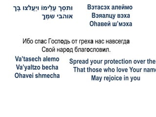 ‫ותסך ע ֵימֹו וַעלצו בך‬
 ָ    ֲ‫י‬       ‫ֵ ַל‬      Вэтасэх алеймо
           ‫אוהבי שמך‬
            ֶָ            Вэяалцу вэха
                          Оhавей ш’мэха

   Ибо спас Господь от греха нас навсегда
          Свой народ благословил.
Va’tasech alemo Spread your protection over them
Va’yaltzo becha      That those who love Your name
Ohavei shmecha              May rejoice in you
 