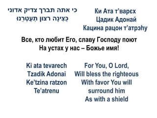 ‫כי אתה תברך צדיק אדוני‬        Ки Ата т’варєх
    ‫כ ִיָה רצון תעט ֵנּו‬
       ‫ְ ַ ְר‬      ‫ַצ נ‬        Цадик Адонай
                           Кацина рацон т’атрэhу
    Все, кто любит Его, славу Господу поют
          На устах у нас – Божье имя!

      Ki ata tevarech       For You, O Lord,
      Tzadik Adonai     Will bless the righteous
      Ke’tzina ratzon     With favor You will
         Te’atrenu            surround him
                            As with a shield
 