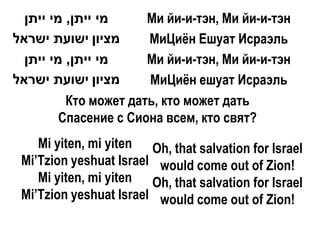 ‫מי ייתן, מי ייתן‬     Ми йи-и-тэн, Ми йи-и-тэн
‫מציון ישועת ישראל‬      МиЦиѐн Ешуат Исраэль
  ‫מי ייתן, מי ייתן‬     Ми йи-и-тэн, Ми йи-и-тэн
‫מציון ישועת ישראל‬      МиЦиѐн ешуат Исраэль
          Кто может дать, кто может дать
         Спасение с Сиона всем, кто свят?
    Mi yiten, mi yiten Oh, that salvation for Israel
 Mi’Tzion yeshuat Israel would come out of Zion!
    Mi yiten, mi yiten Oh, that salvation for Israel
 Mi’Tzion yeshuat Israel would come out of Zion!
 