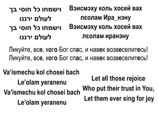 ‫וישמחו כל חוסי בך‬     Вэисмэху коль хосей вах
     ‫לעולם ירננו‬           лєолам Ира_нэну
  ‫וישמחו כל חוסי בך‬     Вэисмэху коль хосей вах
     ‫לעולם ירננו‬            лєолам иранэну
  Ликуйте, все, кого Бог спас, и навек возвеселитесь!
  Ликуйте, все, кого Бог спас, и навек возвеселитесь!

Va’ismechu kol chosei bach
                             Let all those rejoice
     Le’olam yeranenu
                           Who put their trust in You,
Va’ismechu kol chosei bach
                           Let them ever sing for joy
     Le’olam yeranenu
 