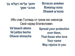 ‫ותסך ע ֵימֹו וַעלצו בך‬
 ָ    ֲ‫י‬       ‫ֵ ַל‬      Вэтасэх алеймо
           ‫אוהבי שמך‬
            ֶָ            Вэяалцу вэха
                          Оhавей ш’мэха

   Ибо спас Господь от греха нас навсегда
          Свой народ благословил.
  Va’tasech alemo       Spread your protection
  Va’yaltzo becha             over them,
  Ohavei shmecha         That those who love
                              Your name
                          May rejoice in you
 