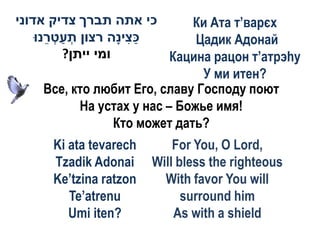 ‫כי אתה תברך צדיק אדוני‬           Ки Ата т’варєх
    ‫כ ִיָה רצון תעט ֵנּו‬
       ‫ְ ַ ְר‬       ‫ַצ נ‬          Цадик Адонай
          ?‫ומי ייתן‬           Кацина рацон т’атрэhу
                                   У ми итен?
       Все, кто любит Его, славу Господу поют
              На устах у нас – Божье имя!
                    Кто может дать?
      Ki ata tevarech       For You, O Lord,
      Tzadik Adonai     Will bless the righteous
      Ke’tzina ratzon     With favor You will
         Te’atrenu            surround him
         Umi iten?          As with a shield
 