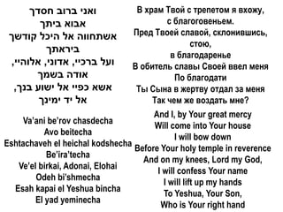 ‫ואני ברוב חסדך‬              В храм Твой с трепетом я вхожу,
        ‫אבוא ביתך‬                          с благоговеньем.
 ‫אשתחווה אל היכל קודשך‬           Пред Твоей славой, склонившись,
                                                   стою,
          ‫ביראתך‬
                                            в благодаренье
 ,‫ועל ברכיי, אדוני, אלוהיי‬       В обитель славы Своей ввел меня
       ‫אודה בשמך‬                             По благодати
  ,‫אשא כפיי אל ישוע בנך‬           Ты Сына в жертву отдал за меня
        ‫אל יד ימינך‬                   Так чем же воздать мне?
                                      And I, by Your great mercy
     Va’ani be’rov chasdecha
                                      Will come into Your house
           Avo beitecha
                                             I will bow down
Eshtachaveh el heichal kodshecha
                                 Before Your holy temple in reverence
           Be’ira’techa
                                    And on my knees, Lord my God,
   Ve’el birkai, Adonai, Elohai
                                       I will confess Your name
        Odeh bi’shmecha
                                         I will lift up my hands
  Esah kapai el Yeshua bincha
                                         To Yeshua, Your Son,
        El yad yeminecha
                                        Who is Your right hand
 