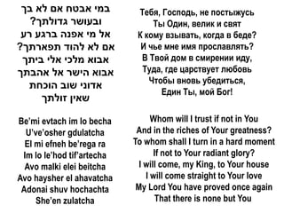 ‫במי אבטח אם לא בך‬           Тебя, Господь, не постыжусь
   ?‫ובעושר גדולתך‬                Ты Один, велик и свят
 ‫אל מי אפנה ברגע רע‬          К кому взывать, когда в беде?
?‫אם לא להוד תפארתך‬            И чье мне имя прославлять?
 ‫אבוא מלכי אלי ביתך‬           В Твой дом в смирении иду,
‫אבוא הישר אל אהבתך‬            Туда, где царствует любовь
                                Чтобы вновь убедиться,
  ‫אדוני שוב הוכחת‬
                                   Един Ты, мой Бог!
     ‫שאין זולתך‬

Be’mi evtach im lo becha          Whom will I trust if not in You
  U’ve’osher gdulatcha       And in the riches of Your greatness?
  El mi efneh be’rega ra    To whom shall I turn in a hard moment
 Im lo le’hod tif’artecha          If not to Your radiant glory?
  Avo malki elei beitcha      I will come, my King, to Your house
Avo haysher el ahavatcha        I will come straight to Your love
 Adonai shuv hochachta       My Lord You have proved once again
     She’en zulatcha               That there is none but You
 