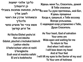 ‫כליבך אלוהי ישועות‬
                            Ждешь меня Ты, Спаситель, домой
         ‫כן זרועותיך‬                  В Тебе спасенье
‫ גדולות, פתוחות ומחכות בשבילי‬мне Ты руки протянешь, мой Бог,
                           Ко
          ‫לשוב אליך‬                  И дашь прощенье
   ‫וכשאחזור ארכין את ראשי‬    Когда я, грешный, к Тебе воззову
           ‫ולרגליך‬                  Всегда услышишь
   ‫ אשא עיניי אל מושיע נפשי‬С надеждой взор устремляю к Тебе,
       ‫אל זרוע קודשך‬                  Души Спаситель

     Ke’libcha Elohei yeshu’ot         As Your heart, God of salvation
           Ken zro’otecha                          Your arms are
 Gdolot, ptuchot u’mchakot bishvili Wide-open and waiting for me
           Lashuv elecha                          To return to You
   U’kshe’echzor arkin et roshi               And when I will return
             U’leraglecha                   I will bow down my head
    Esah enai el moshia nafshi                   And at Your feet
         El zro’a kodshecha     I will lift my eyes to the Savior of my soul
                                             To Your arm of holiness
 