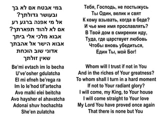 ‫במי אבטח אם לא בך‬             Тебя, Господь, не постыжусь
   ?‫ובעושר גדולתך‬                  Ты Один, велик и свят
 ‫אל מי אפנה ברגע רע‬            К кому взывать, когда в беде?
                                И чье мне имя прославлять?
?‫אם לא להוד תפארתך‬
                                В Твой дом в смирении иду,
 ‫אבוא מלכי אלי ביתך‬             Туда, где царствует любовь
‫אבוא הישר אל אהבתך‬                Чтобы вновь убедиться,
  ‫אדוני שוב הוכחת‬                    Един Ты, мой Бог!
     ‫שאין זולתך‬
Be’mi evtach im lo becha          Whom will I trust if not in You
  U’ve’osher gdulatcha       And in the riches of Your greatness?
  El mi efneh be’rega ra    To whom shall I turn in a hard moment
 Im lo le’hod tif’artecha          If not to Your radiant glory?
  Avo malki elei beitcha      I will come, my King, to Your house
Avo haysher el ahavatcha        I will come straight to Your love
 Adonai shuv hochachta       My Lord You have proved once again
     She’en zulatcha               That there is none but You
 