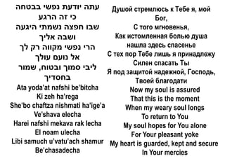 ‫עתה יודעת נפשי בבטחה‬    Душой стремлюсь к Тебе я, мой
       ‫כי זה הרגע‬                       Бог,
 ‫שבו חפצה נשמתי היגעה‬            С того мгновенья,
       ‫ושבה אליך‬           Как истомленная болью душа
  ‫הרי נפשי מקווה רק לך‬         нашла здесь спасенье
      ‫אל נועם עולך‬      С тех пор Тебе лишь я принадлежу
                                 Силен спасать Ты
  ‫ליבי סמוך ובטוח, שמור‬
                        Я под защитой надежной, Господь,
         ‫בחסדיך‬                   Твоей благодати
  Ata yoda’at nafshi be’bitcha      Now my soul is assured
         Ki zeh ha’rega             That this is the moment
She’bo chaftza nishmati ha’ige’a  When my weary soul longs
        Ve’shava elecha                  To return to You
 Harei nafshi mekava rak lecha    My soul hopes for You alone
        El noam ulecha              For Your pleasant yoke
Libi samuch u’vatu’ach shamur My heart is guarded, kept and secure
        Be’chasadecha                    In Your mercies
 