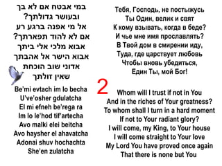 ‫במי אבטח אם לא בך‬              Тебя, Господь, не постыжусь
   ?‫ובעושר גדולתך‬                   Ты Один, велик и свят
 ‫אל מי אפנה ברגע רע‬             К кому взывать, когда в беде?
?‫אם לא להוד תפארתך‬               И чье мне имя прославлять?
 ‫אבוא מלכי אלי ביתך‬              В Твой дом в смирении иду,
‫אבוא הישר אל אהבתך‬               Туда, где царствует любовь
                                   Чтобы вновь убедиться,
  ‫אדוני שוב הוכחת‬
                                      Един Ты, мой Бог!
     ‫שאין זולתך‬
Be’mi evtach im lo becha
  U’ve’osher gdulatcha
                            2     Whom will I trust if not in You
                             And in the riches of Your greatness?
  El mi efneh be’rega ra    To whom shall I turn in a hard moment
 Im lo le’hod tif’artecha          If not to Your radiant glory?
  Avo malki elei beitcha      I will come, my King, to Your house
Avo haysher el ahavatcha        I will come straight to Your love
 Adonai shuv hochachta       My Lord You have proved once again
     She’en zulatcha               That there is none but You
 
