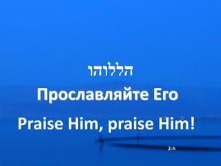 ‫הללוהו‬
  Прославляйте Его
Praise Him, praise Him!
                   2-h
 