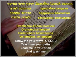 ‫ דרכיך אדוני הודיעני‬Драхэйха Адонай, одиэни,
  ‫אורחותיך למדני‬       орхотэйха ламдэни
  ‫הדריכני באמתך‬
        ָ             haдрихэни баамитэха
   ‫ולמדני, ולמדני‬    вэламдэни, вэламдэни

      Drachecha Adonai hodi’eni
         Orchotecha lamdeni
       Hadsricheni ba’amitecha
        Ve’lamdeni, ve’lamdeni
     Show me your ways, O LORD
         Teach me your paths
         Lead me in Your truth
             And teach me
 