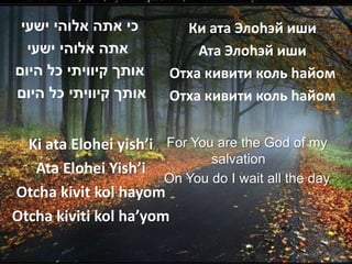 ‫כי אתה אלוהי ישעי‬         Ки ата Элоhэй иши
  ‫אתה אלוהי ישעי‬             Ата Элоhэй иши
‫אותך קיוויתי כל היום‬     Отха кивити коль hайом
‫אותך קיוויתי כל היום‬     Отха кивити коль hайом


  Ki ata Elohei yish’i For You are the God of my
                              salvation
   Ata Elohei Yish’i
                       On You do I wait all the day
Otcha kivit kol hayom
Otcha kiviti kol ha’yom
 