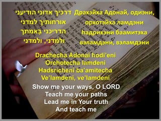 ‫ דרכיך אדוני הודיעני‬Драхэйха Адонай, одиэни,
  ‫אורחותיך למדני‬       орхотэйха ламдэни
  ‫הדריכני באמתך‬
        ָ             haдрихэни баамитэха
   ‫ולמדני, ולמדני‬    вэламдэни, вэламдэни
      Drachecha Adonai hodi’eni
         Orchotecha lamdeni
       Hadsricheni ba’amitecha
        Ve’lamdeni, ve’lamdeni
     Show me your ways, O LORD
         Teach me your paths
         Lead me in Your truth
             And teach me
 