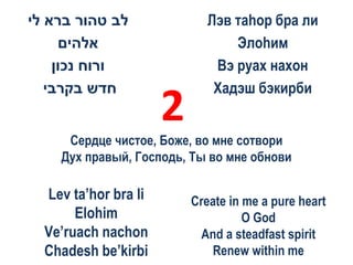 ‫לב טהור ברא לי‬               Лэв таhор бра ли
     ‫אלהים‬                       Элоhим
    ‫ורוח נכון‬                 Вэ руах нахон
   ‫חדש בקרבי‬                  Хадэш бэкирби
                      2
     Сердце чистое, Боже, во мне сотвори
    Дух правый, Господь, Ты во мне обнови

  Lev ta’hor bra li       Create in me a pure heart
       Elohim                       O God
  Ve’ruach nachon           And a steadfast spirit
  Chadesh be’kirbi           Renew within me
 