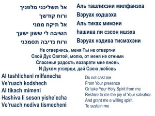 ‫אל תשליכני מלפניך‬       Аль ташлихэни милфанэха
                ‫ורוח קודשך‬     Вэруах кодшэха
             ‫אל תיקח ממני‬      Аль тиках мимэни
      ‫השיבה לי ששון ישעך‬       hашива ли сэсон ишэха
       ‫ורוח נדיבה תסמכני‬       Вэруах нэдива тисмэхэни
               Не отвернись, меня Ты не отвергни
            Свой Дух Святой, молю, от меня не отними
              Спасенья радость возврати мне вновь
               И Духом утверди, дай Свою любовь
Al tashlicheni milfanecha          Do not cast me
Ve’ruach kodshech                  From Your presence
Al tikach mimeni                   Or take Your Holy Spirit from me
                                   Restore to me the joy of Your salvation
Hashiva li seson yishe’echa        And grant me a willing spirit
Ve’ruach nediva tismecheni         To sustain me
 