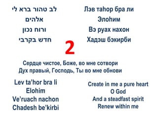 ‫לב טהור ברא לי‬           Лэв таhор бра ли
     ‫אלהים‬                   Элоhим
    ‫ורוח נכון‬             Вэ руах нахон
   ‫חדש בקרבי‬              Хадэш бэкирби
                    2
   Сердце чистое, Боже, во мне сотвори
  Дух правый, Господь, Ты во мне обнови
Lev ta’hor bra li         Create in me a pure heart
     Elohim                         O God
Ve’ruach nachon            And a steadfast spirit
Chadesh be’kirbi             Renew within me
 