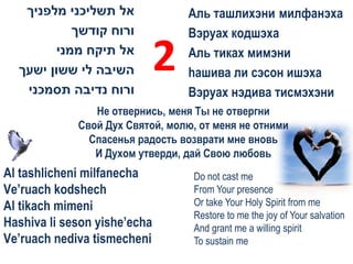 ‫אל תשליכני מלפניך‬              Аль ташлихэни милфанэха
            ‫ורוח קודשך‬            Вэруах кодшэха
         ‫אל תיקח ממני‬
  ‫השיבה לי ששון ישעך‬          2   Аль тиках мимэни
                                  hашива ли сэсон ишэха
   ‫ורוח נדיבה תסמכני‬              Вэруах нэдива тисмэхэни
                Не отвернись, меня Ты не отвергни
             Свой Дух Святой, молю, от меня не отними
               Спасенья радость возврати мне вновь
                И Духом утверди, дай Свою любовь
Al tashlicheni milfanecha         Do not cast me
Ve’ruach kodshech                 From Your presence
Al tikach mimeni                  Or take Your Holy Spirit from me
                                  Restore to me the joy of Your salvation
Hashiva li seson yishe’echa       And grant me a willing spirit
Ve’ruach nediva tismecheni        To sustain me
 