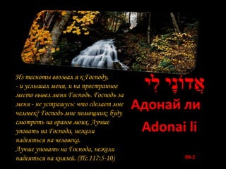 Из тесноты воззвал я к Господу,
- и услышал меня, и на пространное
место вывел меня Господь. Господь за
                                        ‫אֲ דֹונָי לִי‬
меня - не устрашусь: что сделает мне
человек? Господь мне помощник: буду
                                       Адонай ли
смотреть на врагов моих. Лучше
уповать на Господа, нежели              Adonai li
надеяться на человека.
Лучше уповать на Господа, нежели
надеяться на князей. (Пс.117:5-10)              99-Z
 