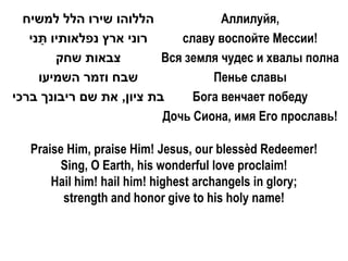 ‫הללוהו שירו הלל למשיח‬             Aллилуйя,
   ‫רוני ארץ נפלאותיו תני‬
     ַ                       славу воспойте Мессии!
        ‫צבאות שחק‬         Вся земля чудес и хвалы полна
     ‫שבח וזמר השמיעו‬              Пенье славы
‫בת ציון, את שם ריבונך ברכי‬     Бога венчает победу
                          Дочь Сиона, имя Его прославь!

   Praise Him, praise Him! Jesus, our blessèd Redeemer!
         Sing, O Earth, his wonderful love proclaim!
       Hail him! hail him! highest archangels in glory;
         strength and honor give to his holy name!
 