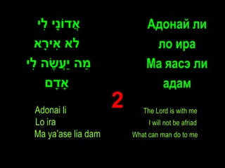 ‫אדֹוָי ִי‬
   ‫ֲ נ ל‬                     Адонай ли
  ‫לא אי ָא‬
   ‫ִר‬                         ло ира
‫מה ַעשה ִי‬
 ‫ַ יֲ ֶ ל‬                    Ма яасэ ли
    ‫ָאדם‬
      ָ                        адам
 Adonai li
                     2      The Lord is with me
 Lo ira                       I will not be afriad
 Ma ya’ase lia dam       What can man do to me
 