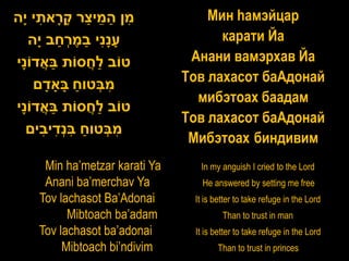 ‫מן המי ַר ק ָאתי ָה‬
 ‫ִ ַ ֵ צ ָר ִ י‬                    Мин hамэйцар
  ‫ענִי במ ְחב ָה‬
     ‫ָ ָנ ַ ֶ ר ַ י‬                  карати Йа
‫טֹוב ַחסֹות באדֹוָי‬
 ‫ֲַ נ‬         ֲ‫ל‬                Анани вамэрхав Йа
    ‫מבטוח בָאדם‬
       ָ ָ ַ ְִ                Тов лахасот баАдонай
                                 мибэтоах баадам
‫טֹוב ַחסֹות באדֹוָי‬
 ‫ֲַ נ‬         ֲ‫ל‬
                               Тов лахасот баАдонай
  ‫מבטוח בְדיבים‬
      ִ ִ‫ִ ְ ַ ִנ‬
                                Мибэтоах биндивим
     Min ha’metzar karati Ya     In my anguish I cried to the Lord
     Anani ba’merchav Ya          He answered by setting me free
    Tov lachasot Ba’Adonai      It is better to take refuge in the Lord
          Mibtoach ba’adam              Than to trust in man
    Tov lachasot ba’adonai      It is better to take refuge in the Lord
         Mibtoach bi’ndivim            Than to trust in princes
 
