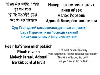 ‫הסיר השם משפטיִ ך‬
ְׂ ַ ָ ְׂ ִ ֵ ַ ִ ֵ            Hэсир hашэм мишпатаих
        ‫פ ָה אויבך‬
        ְׂ ֵ     ‫ִנ‬                  пина ойвэх
  ‫מלך יִ שראל אדֹו ָי‬
    ‫ֶ ֶ ְׂ ְׂ ַ ֵ ֲ נ‬              мэлэх Исраэль
    ‫בקרבך ַאל תיראי‬
      ִָ ִ     ְׂ ֵ ְׂ ִ ְׂ   Адонай Бэкирбэх аль тираи
     Суд Господний совершился для врагов твоих!
          Царь Израиля, наш Господь святой!
          Не страшны нам с Ним испытания!

Hesir ha’Shem mishpataich
                                   The Lord has taken away
       Pinah oivech       your judgments, he has cast out your enemy
  Melech Israel, Adonai           The King of Israel, the Lord,
                                  Is in your midst! Do no fear!
    Be’kirbech! al tirai!
 