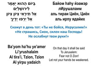 ‫ביֹום ההּוא ֵָאמר‬
    ֵ ‫י‬       ַ      ַ       Байом hаhу йэамэр
      ‫ִירּושלִם‬
         ‫ל ָ ַי‬                 лИрушалаим
‫ַאל תי ָאי ִיֹון ִיֹון‬
    ‫ִ רִ צ צ‬                аль тираи Циѐн, Циѐн
    ‫ַאל ִ ְּפּו ָדִך‬
    ְ ‫יר י ָ י‬                аль ирпу ядайих
  Скажут в день тот: «Ты не бойся, Иерусалим!»
    «Не страшись, Сион, силен наш Господь!
            Не ослабнут твои руки!»

Ba’yom ha’hu ye’amer          On that day it shall be said
     Li’yrushalaim                   To Jerusalem:
 Al tira’i, Tzion, Tzion            Fear not O Zion!
                           Let not your hands be weakened.
   Al yirpu yadaich
 