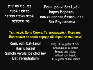 ‫רנִ י, רנִ י בת ציֹון‬
      ִ ַ ָ ָ                   Рони, рони, бат Циѐн
    ‫הריעו יִ שראל‬
      ֵ ַ ְׂ        ִָ            hариу Исраэль
‫שמחי וְׂעולזי בכל לב‬
 ֵ ָ ְׂ ִ ְׂ         ִ ְׂ ִ   симхи вэолзи бэхоль лэв
      ‫בת יְׂ רּושליִ ם‬
          ָָ          ַ           бат Ерушалаим

    Ты ликуй, Дочь Сиона, Ты возрадуйся, Исраэль!
    Возгласим от всего сердца об Израиле мы всем!
  Roni, roni bat-Tzion             Sing, O Daughter of Zion
      Hari’u Israel                 Shout aloud, O Israel!
                                      Be glad and rejoice
Simchi ve’olzi be’chol lev            with all your heart,
   Bat Yerushalaim                 O Daughter of Jerusalem!
 