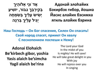 ‫אדֹוָי אלֹוהִך‬
     ְ‫ֲ נ ֵ ַ י‬                Адонай элоhайих
  ‫בקי ְבך ִבֹור, יֹושיע‬
  ַ ִ          ‫ְ ִ רֵ ְ ג‬   Бэкирбэх гибор, йошиа
  ‫ָשיש עלִך בשמחה‬
    ָ ְ ִ ְ ְ‫ָ ַי‬     ִ‫י‬    Йасис алайих бэсимха
    ‫ָ ִיל עלִך ברָה‬
      ‫יג ָ ַ י ְ ְ ִ נ‬       ягиль алайих бэрина

Наш Господь – Он Бог спасения, Силен Он спасать!
      Свой народ спасет, примет Он хвалу
        С песнопением поспеши к Нему!
                                    The Lord your God
    Adonai Elohaich                 In the midst of you
Be’kirbech gibor, yoshia         Is mighty! He will save!
                             He will take great delight in you
 Yasis alaich be’simcha                   With joy
  Yagil alaich be’rina          He will rejoice over you
                                         In singing
 
