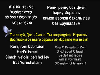 ‫רנִ י, רנִ י בת ציֹון‬
      ִ ַ ָ ָ                   Рони, рони, бат Циѐн
    ‫הריעו יִ שראל‬
      ֵ ַ ְׂ        ִָ            hариу Исраэль
‫שמחי וְׂעולזי בכל לב‬
 ֵ ָ ְׂ ִ ְׂ         ִ ְׂ ִ   симхи вэолзи бэхоль лэв
      ‫בת יְׂ רּושליִ ם‬
          ָָ          ַ           бат Ерушалаим

    Ты ликуй, Дочь Сиона, Ты возрадуйся, Исраэль!
    Возгласим от всего сердца об Израиле мы всем!
  Roni, roni bat-Tzion             Sing, O Daughter of Zion
      Hari’u Israel                 Shout aloud, O Israel!
                                      Be glad and rejoice
Simchi ve’olzi be’chol lev            with all your heart,
   Bat Yerushalaim                 O Daughter of Jerusalem!
 