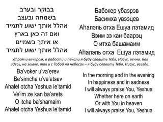 ‫בבוקר ובערב‬                             Бабокер убаэрэв
    ‫בשמחה ובעצב‬                              Басимха увээцев
‫אהלל אותך ישוע לתמיד‬                    Аhалэль отха Ешуа лэтамид
   ‫ואם זה כאן בארץ‬                          Вэим зэ кан баарэц
   ‫או איתך בשמיים‬                            О итха башамаим
‫אהלל אותך ישוע לתמיד‬                    Аhалэль отха Ешуа лэтамид
   Утром и вечером, в радости и печали я буду славить Тебя, Иисус, вечно. Как
  здесь, на земле, так и с Тобой на небесах – я буду славить Тебя, Иисус, всегда.
     Ba’voker u’va’erev
                                          In the morning and in the evening
   Be’simcha u’ve’etsev                      In happiness and in sadness
Ahalel otcha Yeshua le’tamid               I will always praise You, Yeshua
   Ve’im ze kan ba’arets                         Whether here on earth
    O itcha ba’shamaim                            Or with You in heaven
Ahalel otcha Yeshua le’tamid               I will always praise You, Yeshua
 