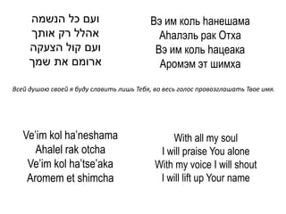 ‫ועם כל הנשמה‬                         Вэ им коль hанешама
     ‫אהלל רק אותך‬                           Аhалэль рак Отха
     ‫ועם קול הצעקה‬                         Вэ им коль hацеака
     ‫ארומם את שמך‬                           Аромэм эт шимха
Всей душою своей я буду славить лишь Тебя, во весь голос провозглашать Твое имя.




   Ve’im kol ha’neshama                        With all my soul
      Ahalel rak otcha                      I will praise You alone
    Ve’im kol ha’tse’aka                   With my voice I will shout
    Aromem et shimcha                       I will lift up Your name
 