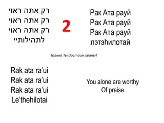 ‫רק אתה ראוי‬                         Рак Ата рауй
‫רק אתה ראוי‬                         Рак Ата рауй
‫רק אתה ראוי‬          2              Рак Ата рауй
  ‫לתהילותיי‬                         лэтэhилотай
                Только Ты достоин хвалы!



Rak ata ra’ui
Rak ata ra’ui                     You alone are worthy
Rak ata ra’ui                           Of praise
Le’thehilotai
 