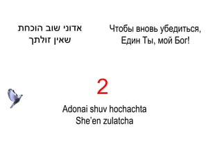 ‫אדוני שוב הוכחת‬       Чтобы вновь убедиться,
  ‫שאין זולתך‬             Един Ты, мой Бог!




                  2
          Adonai shuv hochachta
             She’en zulatcha
 
