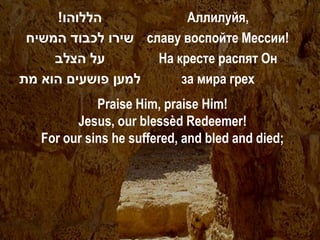 !‫הללוהו‬             Аллилуйя,
 ‫ שירו לכבוד המשיח‬славу воспойте Мессии!
     ‫על הצלב‬        На кресте распят Он
‫למען פושעים הוא מת‬      за мира грех
             Praise Him, praise Him!
         Jesus, our blessèd Redeemer!
   For our sins he suffered, and bled and died;
 