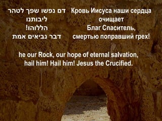 ‫ דם נפשו שפך לטהר‬Кровь Иисуса наши сердца
     ‫ליבותנו‬             очищает
     !‫הללוהו‬         Благ Спаситель,
 ‫דבר נביאים אמת‬  смертью поправший грех!

   he our Rock, our hope of eternal salvation,
     hail him! Hail him! Jesus the Crucified.
 