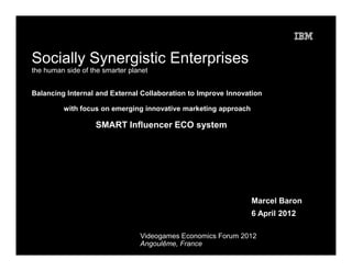 Socially Synergistic Enterprises
the human side of the smarter planet


Balancing Internal and External Collaboration to Improve Innovation

         with focus on emerging innovative marketing approach

                   SMART Influencer ECO system




                                                                Marcel Baron
                                                                6 April 2012

                                 Videogames Economics Forum 2012
                                 Angoulême, France
 
