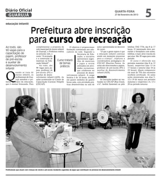 Diário Oficial
 GUARUJÁ
                                                                                                                                       quarta-feira
                                                                                                                                       27 de fevereiro de 2013
                                                                                                                                                                          5
educação infantil


                            Prefeitura abre inscrição
                            para curso de recreação
Ao todo, são                         complementar a proposta da            O objetivo é proporcionar             aula e apresentadas no decorrer    telefone 3342 7734, das 8 às 17
                                     rede municipal de ensino infantil formação continuada aos edu-              do curso.                          horas. O interessado deve pre-
90 vagas para a                      de Guarujá, a Prefeitura realiza cadores da rede. Segundo a                    “O que a gente espera é que     encher o formulário com nome,
capacitação de                       no próximo mês, o                             Secretaria de Edu-            a educação infantil continue       telefone, e-mail, série e escola em
pajem, professor                     curso: “A recreação                           cação, a iniciativa           sendo um momento prazeroso         que atua. São 30 vagas para cada
                                     e a construção de                             apresentará suges-            para a criança”, explicou a        período.
de pré-escola                        materiais na Edu-       Curso tratará                                       coordenadora pedagógica do             O curso é oferecido nos
                                                                                   tões de materiais
e auxiliar de                        cação Infantil”.           de temas           e jogos a serem               CECAP, Maurina Passos. As          períodos matutino (das 8 às 12
desenvolvimento                         Ao todo, são             práticos          utilizados em ativi-          aulas são direcionadas a pajens,   horas), vespertino (das 13 às
infantil                             90 vagas para pa-                             dades recreativas,            professor de pré-escola (PI) e     17 horas) e noturno (das 18 às




Q
                                     jens, professor de                            que colaborem no              auxiliar de desenvolvimento        22 horas). Quem comparecer
          uando se trata de          pré-escola (PI) e                             processo de desen-            infantil (ADI).                    em mais de 75% dos encontros
          ensino infantil, os        auxiliar de desen-                volvimento infantil. A carga                                                 receberá certificado. As aulas
          profissionais de Gua-      volvimento infantil (ADI). As horária é de 16 horas, dividas                Inscrições                         serão ministradas nos dias 5,
          rujá atendem o pri-        aulas acontecerão no Centro de em quatro módulos de quatro                      As inscrições podem ser rea-   12 e 19 de março nos períodos
meiro princípio da educação,         Capacitação Carmine Felipelli horas cada, com atividades prá-               lizadas no CECAP (Rua Ceará,       matutino e vespertino e 6, 13 e
que é ensinar brincando. Para        (CECAP).                          ticas desenvolvidas na sala de            s/nº, Jardim Santense) ou pelo     20 no período noturno.




                                                                                                                                                                                    Raimundo Nogueira




Profissionais que atuam com crianças de creche e pré-escola receberão sugestões de jogos que contribuam no processo do desenvolvimento infantil
 