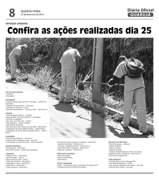 8               quarta-feira
                    27 de fevereiro de 2013
                                                                                                                                            Diário Oficial
                                                                                                                                             GUARUJÁ
serviços urbanos


  Confira as ações realizadas dia 25




Coleta mecanizada
 Vila Alice
 Vila Baiana

Capinação
 Avenida Adriano Dias (Escola 1º de Maio) – Jardim Boa
Esperança
 Avenida Tancredo Neves – Cachoeira
 Limpeza do Túnel às 21 horas
 Rua Hélio Alves Martins - Conjunto CDHU – Morrinhos III

Roçada
 Avenida Miguel Stéfano – Enseada
 Avenida Abílio dos Santos Branco – Vila Baiana
 Avenida da Saudade
 Rua Artur da Costa Filho – Centro
 Rua Argentina – Jardim Cidamar
 Avenida Rio Amazonas
 Rua de Acesso aos Prédios da Coop Real – Morrinhos II




                                                                                                                                                                     Dayanna de Castro
 Imediações da Escola Valéria Cristina – Jardim Brasil I
 Imediações da Escola Maria Aparecida Ramos – Jardim
Brasil I

Alvenaria
 Visconde de Inhaúma – Vila Áurea
 Avenida Silvio Fernandes Lopes – Pae Cará
 Construção de caixa na Rua 06 – Novo Horizonte             Rua Dionízio José Lourenço e travessas – Morrinhos I   Recolha de Resíduos
                                                            Avenida Eva Pereira – Morrinhos III                     Rua Nova Iguaçu – Perequê
Desentupimento                                              Conjunto Habitacional CDHU – Morrinhos III              Jardim Albamar
 Rua Barretos – Vila Áurea                                  Rua Vinte e Três e travessas – Morrinhos II             Viela do Campo
 Rua Hélio Ferreira – Jardim Boa Esperança                  Praça do Comércio – Morrinhos II                        Avenida da Praia
                                                                                                                    Campo da Maré Mansa (ao redor do campo)
Varrição                                                   Hidrojato/Sugador                                        Avenida Quatro e arredores – Morrinhos IV
 Praça do Povo – Santa Rosa                                 Ruas da Enseada                                         Morrinhos e adjacências
 Bica da Puglisi – Centro                                   Ruas da Santa Rosa
 Bica da Barra Funda – Centro                               Morrinhos III                                          Tapa Buracos
 Praça do Comércio – Morrinhos II                                                                                   Estrada Santa Cruz dos Navegantes
 Praça Mário Covas – Morrinhos I                           Retro/Caminhão                                           Rua Antônio Marques – Tombo
 Avenida Um – Morrinhos I                                   Retro - Rua Rubens Cabral, colocação de tampa de PV     Rua Joaquim Rodrigues de Oliveira – Vila Lígia
 Praça Jacirema – Morrinhos I                               Limpeza de vala na Avenida Primavera                    Avenida Artur Paixão – Vila Lígia
 
