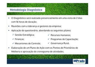 §  O Diagnóstico será realizado presencialmente em uma visita de 2 dias
com 16 horas de duração;
§  Reuniões com a liderança e gestores da empresa;
§  Aplicação do questionário, abordando os seguintes pilares:
ü  Gestão Estratégica;
ü  Finanças;
ü  Mecanismos de Controle;
§  Elaboração de um Plano de Ação com os Pontos de Prioritários de
Melhoria e aprovação do cronograma de atividades.
Metodologia Diagnóstico
ü  Recursos Humanos;
ü  Programas de Capacitação;
ü  Governança Rural.
 