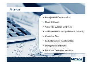 Finanças
§  Planejamento Orçamentário;
§  Fluxo de Caixa;
§  Gestão de Custos e Despesas;
§  Análise do Ponto de Equilíbrio das Culturas;
§  Capital de Giro;
§  Endividamento / Investimentos;
§  Planejamento Tributário;
§  Relatórios Gerenciais e Análises.
 