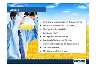 Gestão
§  Definição e implantação do Organograma;
§  Estruturação do Modelo de Gestão;
§  Fluxograma de Atividades;
§  Gestão de Risco;
§  Planejamento da Produção
§  Análise do Software de Gestão;
§  Definição Indicadores de Desempenho;
§  Gestão Comercial;
§  Planejamento Estratégico.
 