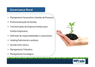 Governança Rural
§  Planejamento Sucessório e Gestão do Processo;
§  Profissionalização da Gestão;
§  Transformação da Empresa Familiar para
Família Empresária;
§  Definição de responsabilidades e autonomias;
§  Holding Patrimonial e análises;
§  Acordo entre sócios;
§  Planejamento Tributário;
§  Planejamento Estratégico.
 