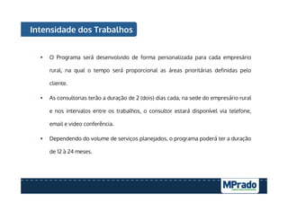 Intensidade dos Trabalhos
§  O Programa será desenvolvido de forma personalizada para cada empresário
rural, na qual o tempo será proporcional as áreas prioritárias definidas pelo
cliente.
§  As consultorias terão a duração de 2 (dois) dias cada, na sede do empresário rural
e nos intervalos entre os trabalhos, o consultor estará disponível via telefone,
email e video conferência.
§  Dependendo do volume de serviços planejados, o programa poderá ter a duração
de 12 à 24 meses.
 