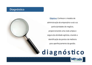 diagnós7co	
  
Diagnóstico
Objetivo: Conhecer o modelo de
administração do empresário rural e as
particularidades do negócio,
proporcionando uma visão ampla e
segura da atividade agrícola, visando a
identificação de pontos de melhoria
para aperfeiçoamento da gestão.
 